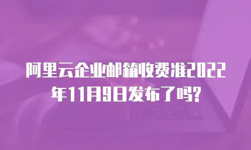 阿里云企业邮箱收费准2022年11月9日发布了吗?