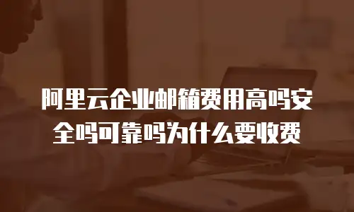 阿里云企业邮箱费用高吗安全吗可靠吗为什么要收费