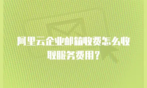 阿里云企业邮箱收费怎么收取服务费用？