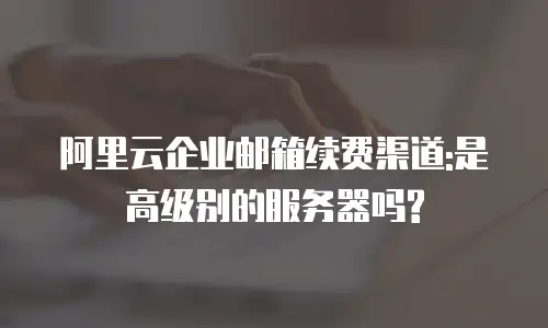阿里云企业邮箱续费渠道:是高级别的服务器吗?