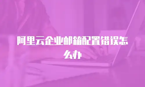 阿里云企业邮箱配置错误怎么办