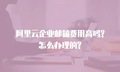 阿里云企业邮箱费用高吗?怎么办理的?