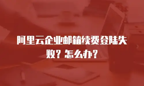 阿里云企业邮箱续费登陆失败?怎么办?