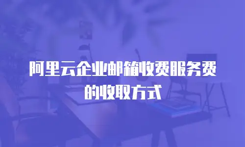 阿里云企业邮箱收费服务费的收取方式