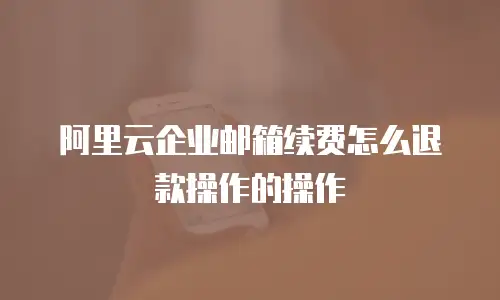 阿里云企业邮箱续费怎么退款操作的操作