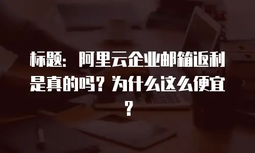 标题：阿里云企业邮箱返利是真的吗？为什么这么便宜？