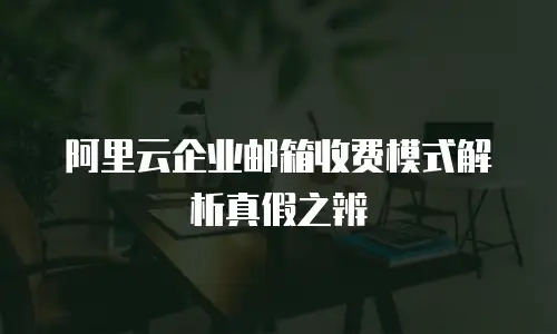 阿里云企业邮箱收费模式解析真假之辨