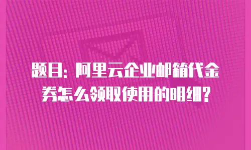 题目: 阿里云企业邮箱代金券怎么领取使用的明细?