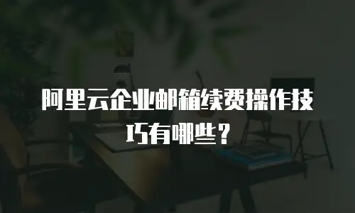 阿里云企业邮箱续费操作技巧有哪些？