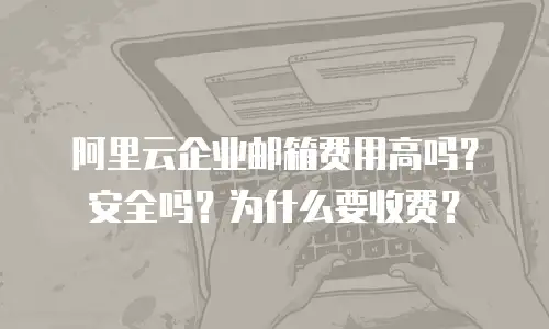 阿里云企业邮箱费用高吗？安全吗？为什么要收费？