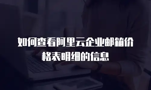如何查看阿里云企业邮箱价格表明细的信息