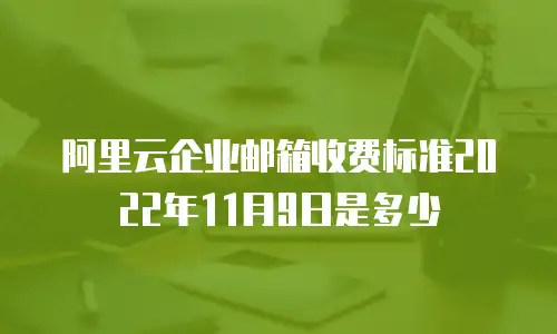 阿里云企业邮箱收费标准2022年11月9日是多少