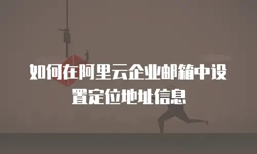 如何在阿里云企业邮箱中设置定位地址信息