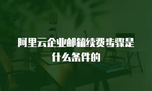 阿里云企业邮箱续费步骤是什么条件的