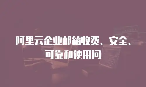 阿里云企业邮箱收费、安全、可靠和使用问