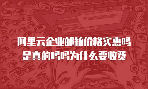 阿里云企业邮箱价格实惠吗是真的吗吗为什么要收费