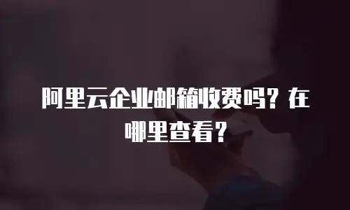 阿里云企业邮箱收费吗？在哪里查看？