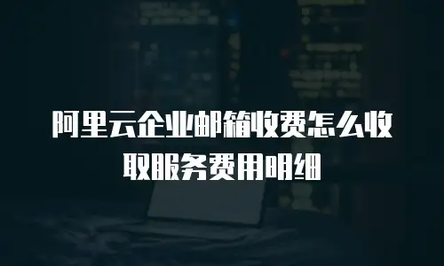 阿里云企业邮箱收费怎么收取服务费用明细