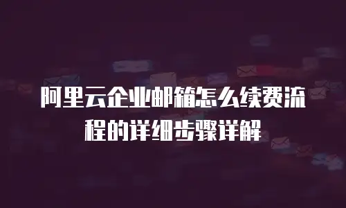 阿里云企业邮箱怎么续费流程的详细步骤详解