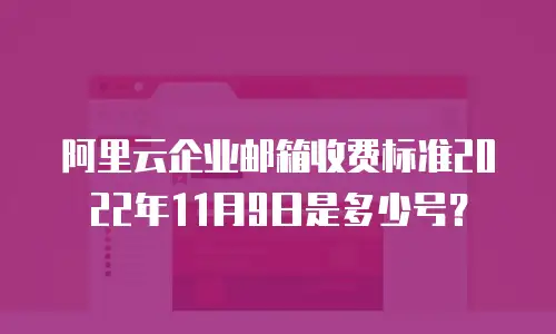 阿里云企业邮箱收费标准2022年11月9日是多少号？