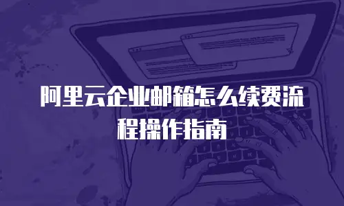 阿里云企业邮箱怎么续费流程操作指南
