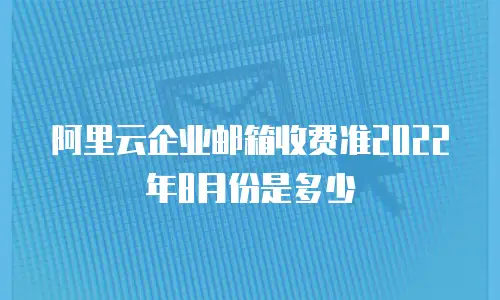 阿里云企业邮箱收费准2022年8月份是多少