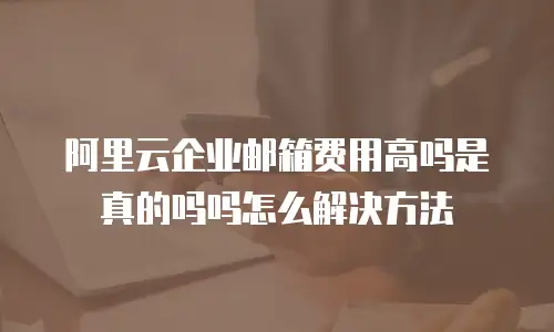 阿里云企业邮箱费用高吗是真的吗吗怎么解决方法