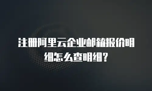 注册阿里云企业邮箱报价明细怎么查明细？