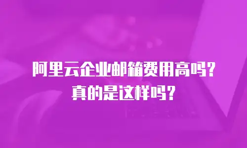 阿里云企业邮箱费用高吗？真的是这样吗？