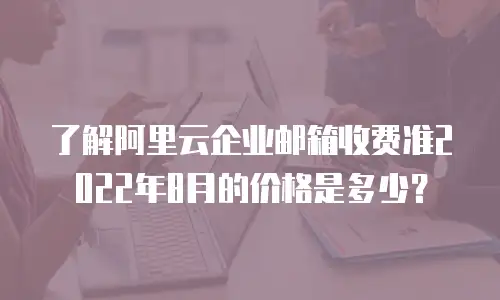 了解阿里云企业邮箱收费准2022年8月的价格是多少？