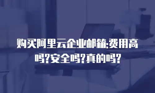 购买阿里云企业邮箱:费用高吗?安全吗?真的吗?