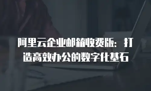 阿里云企业邮箱收费版：打造高效办公的数字化基石