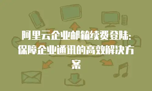 阿里云企业邮箱续费登陆：保障企业通讯的高效解决方案