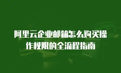 阿里云企业邮箱怎么购买操作权限的全流程指南