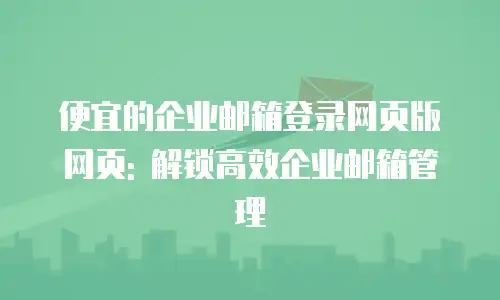 便宜的企业邮箱登录网页版网页: 解锁高效企业邮箱管理