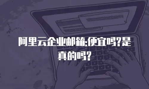 阿里云企业邮箱:便宜吗?是真的吗?
