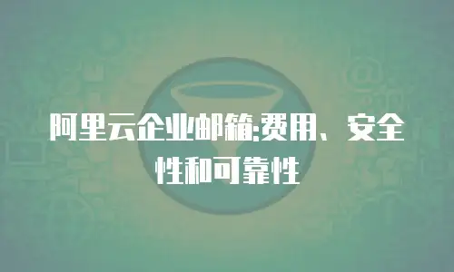 阿里云企业邮箱:费用、安全性和可靠性