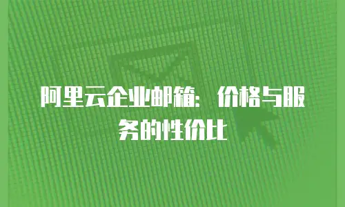 阿里云企业邮箱:价格与服务的性价比
