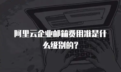 阿里云企业邮箱费用准是什么级别的？