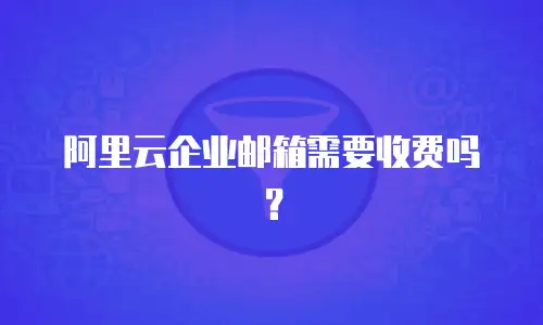 阿里云企业邮箱需要收费吗？