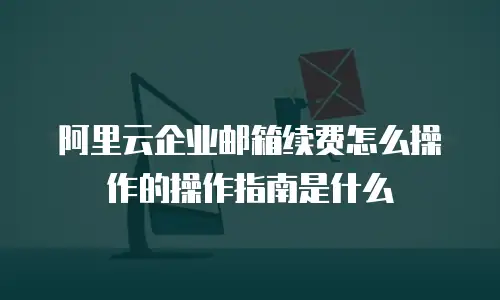 阿里云企业邮箱续费怎么操作的操作指南是什么