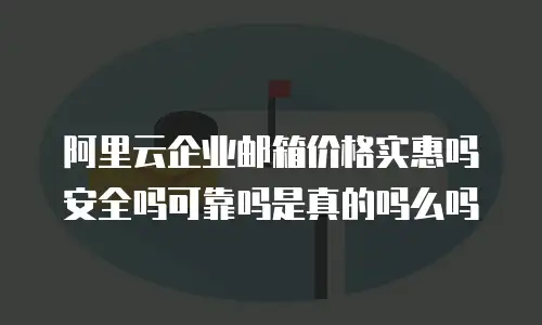 阿里云企业邮箱价格实惠吗安全吗可靠吗是真的吗么吗