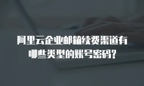 阿里云企业邮箱续费渠道有哪些类型的账号密码?
