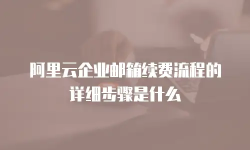 阿里云企业邮箱续费流程的详细步骤是什么