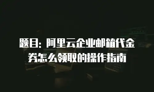 题目: 阿里云企业邮箱代金券怎么领取的操作指南