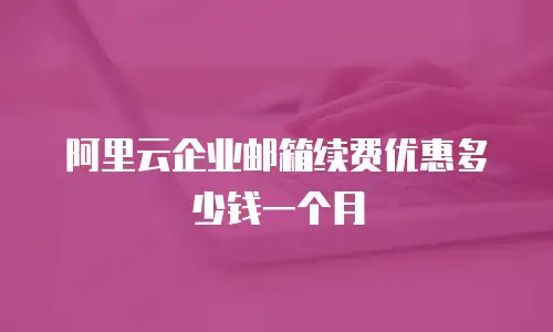 阿里云企业邮箱续费优惠多少钱一个月