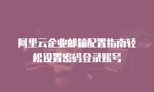 阿里云企业邮箱配置指南轻松设置密码登录账号