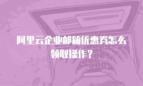 阿里云企业邮箱优惠券怎么领取操作？