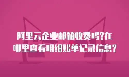 阿里云企业邮箱收费吗?在哪里查看明细账单记录信息?