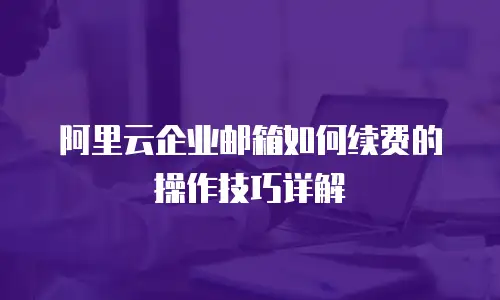 阿里云企业邮箱如何续费的操作技巧详解